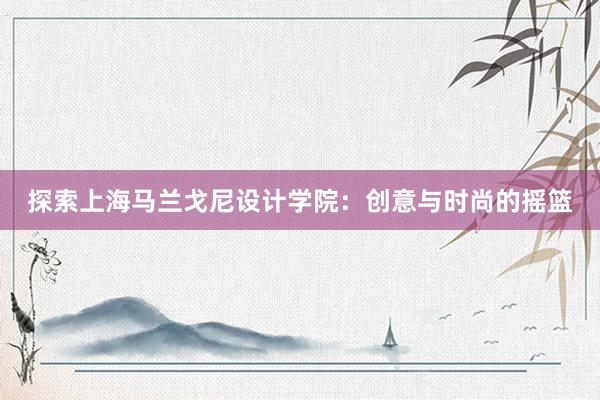 探索上海马兰戈尼设计学院：创意与时尚的摇篮