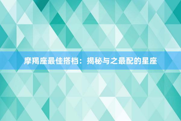 摩羯座最佳搭档：揭秘与之最配的星座